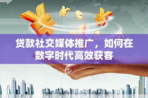 山东贷款社交媒体推广，如何在数字时代高效获客