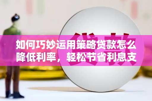 山东如何巧妙运用策略贷款怎么降低利率，轻松节省利息支出
