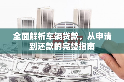 山东全面解析车辆贷款，从申请到还款的完整指南