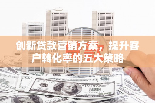 山东创新贷款营销方案，提升客户转化率的五大策略