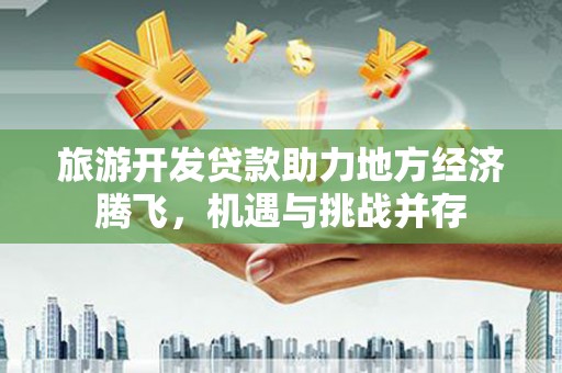 山东旅游开发贷款助力地方经济腾飞，机遇与挑战并存