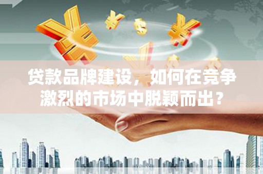 山东贷款品牌建设，如何在竞争激烈的市场中脱颖而出？