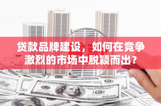 山东贷款品牌建设，如何在竞争激烈的市场中脱颖而出？